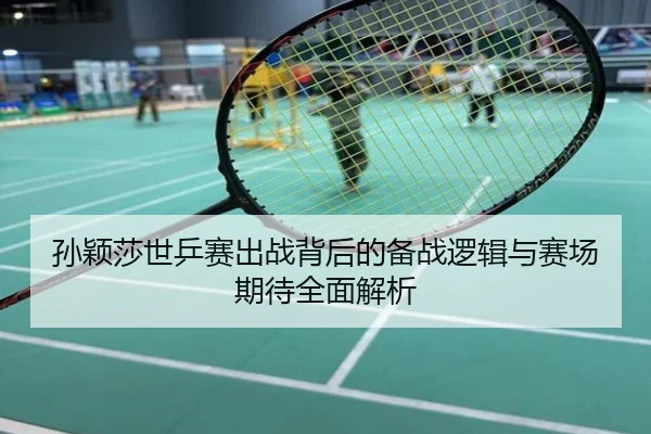 孙颖莎世乒赛出战背后的备战逻辑与赛场期待全面解析