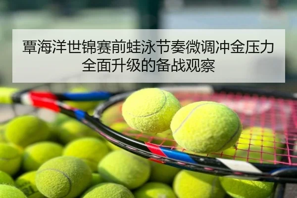 覃海洋世锦赛前蛙泳节奏微调冲金压力全面升级的备战观察