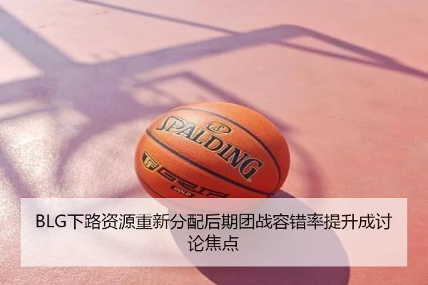 BLG下路资源重新分配后期团战容错率提升成讨论焦点