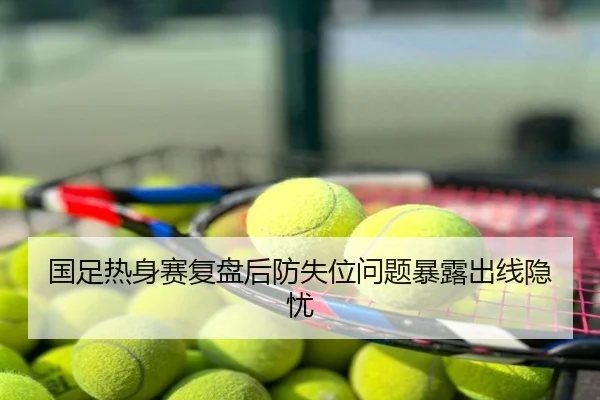 国足热身赛复盘后防失位问题暴露出线隐忧