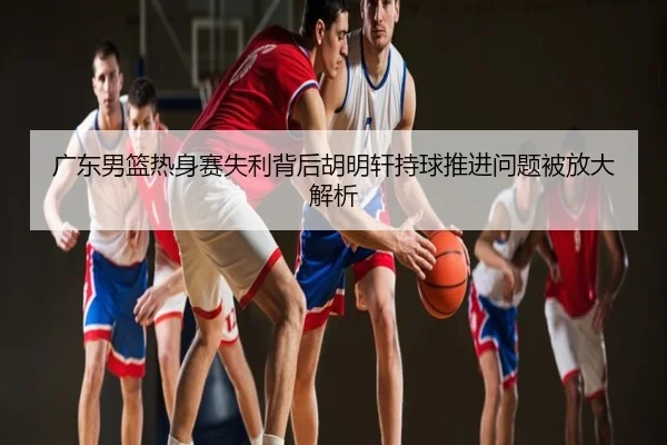 广东男篮热身赛失利背后胡明轩持球推进问题被放大解析