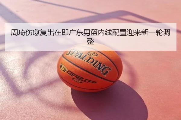 周琦伤愈复出在即广东男篮内线配置迎来新一轮调整