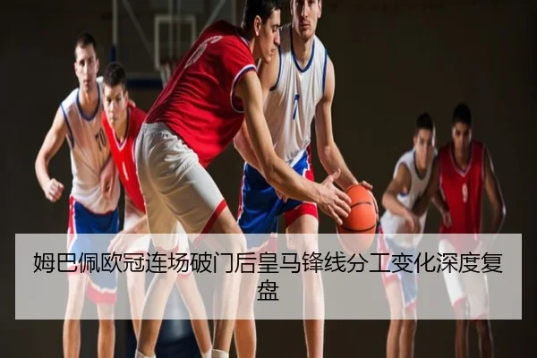 姆巴佩欧冠连场破门后皇马锋线分工变化深度复盘