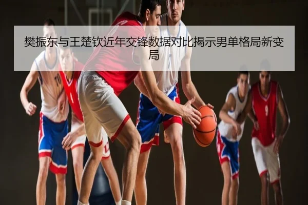樊振东与王楚钦近年交锋数据对比揭示男单格局新变局