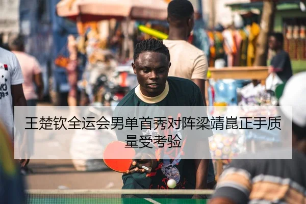 王楚钦全运会男单首秀对阵梁靖崑正手质量受考验