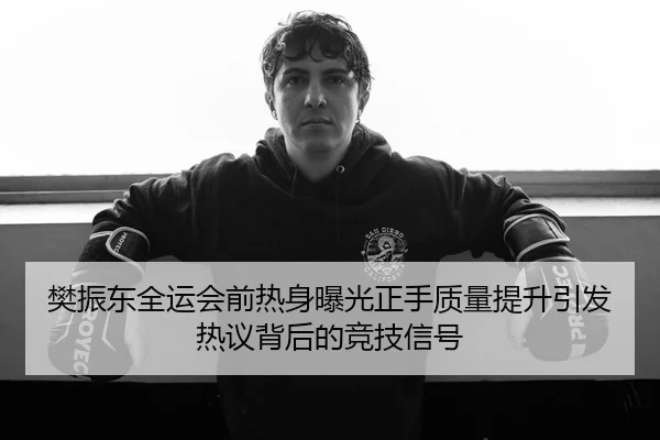 樊振东全运会前热身曝光正手质量提升引发热议背后的竞技信号