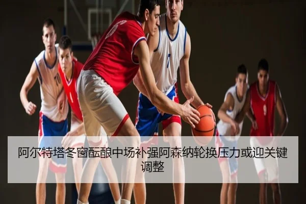阿尔特塔冬窗酝酿中场补强阿森纳轮换压力或迎关键调整