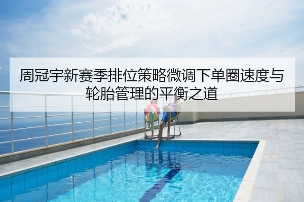 周冠宇新赛季排位策略微调下单圈速度与轮胎管理的平衡之道