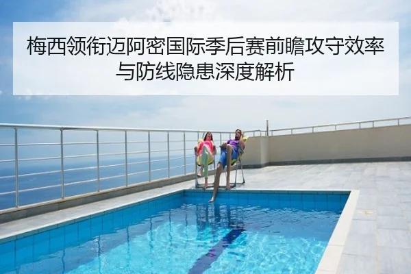 梅西领衔迈阿密国际季后赛前瞻攻守效率与防线隐患深度解析