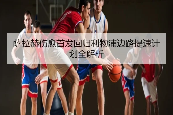 萨拉赫伤愈首发回归利物浦边路提速计划全解析
